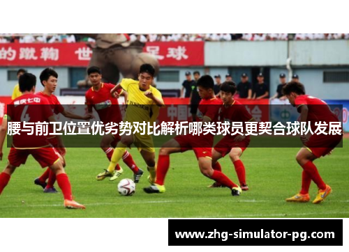 腰与前卫位置优劣势对比解析哪类球员更契合球队发展 腰与前卫位置优劣势对比解析哪类球员更契合球队发展