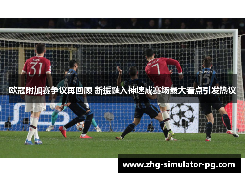 欧冠附加赛争议再回顾 新援融入神速成赛场最大看点引发热议